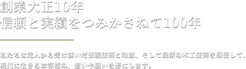 創業大正10年  信頼と実績をつみかさねて100年 私たちは先人から受け継いだ伝統技術と知慧、そして最新の木工技術を駆使して、現代に生きるお客様の、想いや願いを形にします。